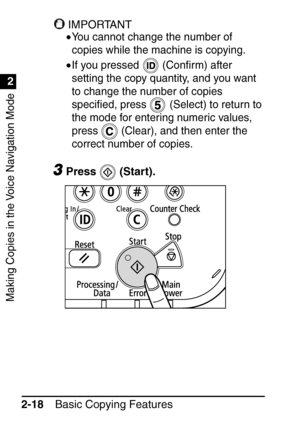 Page 70Making Copies in the Voice Navigation Mode
1
2
Basic Copying Features
2-18
IMPORTANT
•You cannot change the number of 
copies while the machine is copying.
•If you pressed   (Con ﬁrm) after 
setting the copy quantity, and you want 
to change the number of copies 
speci ﬁed, press   (Select) to return to 
the mode for entering numeric values, 
press   (Clear), and then enter the 
correct number of copies.
3Press  (Start).
 