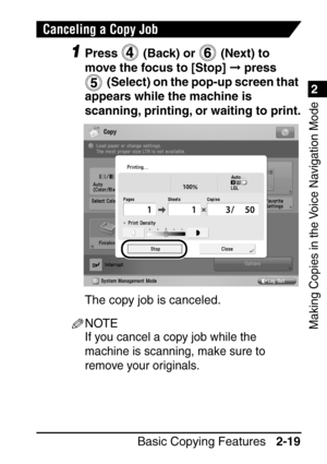 Page 711
Basic Copying Features2-19
2
Making Copies in the Voice Navigation Mode
Canceling a Copy Job
1Press   (Back) or   (Next) to 
move the focus to [Stop]   press 
  (Select) on the pop-up screen that 
appears while the machine is 
scanning, printing, or waiting to print.
The copy job is canceled.
NOTE
If you cancel a copy job while the 
machine is scanning, make sure to 
remove your originals.
 