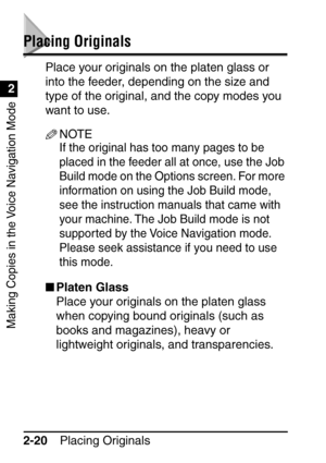 Page 72Making Copies in the Voice Navigation Mode
Placing Originals
2-20
2
Placing Originals
Place your originals on the platen glass or 
into the feeder, depending on the size and 
type of the original, and the copy modes you 
want to use.
NOTE
If the original has too many pages to be 
placed in the feeder all at once, use the Job 
Build mode on the Options screen. For more 
information on using the Job Build mode, 
see the instruction manuals that came with 
your machine. The Job Build mode is not 
supported...