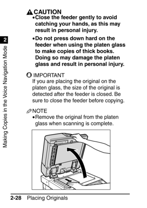 Page 80Making Copies in the Voice Navigation Mode
1
2
Placing Originals
2-28
IMPORTANTCAUTION
• Close the feeder gently to avoid 
catching your hands, as this may 
result in personal injury.
• Do not press down hard on the 
feeder when using the platen glass 
to make copies of thick books. 
Doing so may damage the platen 
glass and result in personal injury.
IMPORTANT
If you are placing the original on the 
platen glass, the size of the original is 
detected after the feeder is closed. Be 
sure to close the...