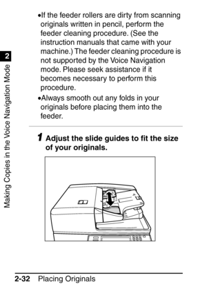 Page 84Making Copies in the Voice Navigation Mode
1
2
Placing Originals
2-32 •
If the feeder rollers are dir ty from scanning 
originals written in pencil, perform the 
feeder cleaning procedure. (See the 
instruction manuals that came with your 
machine.) The feeder cleaning procedure is 
not supported by the Voice Navigation 
mode. Please seek assistance if it 
becomes necessary to perform this 
procedure.
•Always smooth out any folds in your 
originals before placing them into the 
feeder.
1Adjust the slide...