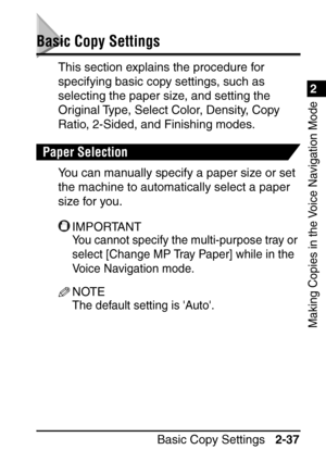 Page 892
Making Copies in the Voice Navigation Mode
Basic Copy Settings2-37
Basic Copy Settings
This section explains the procedure for 
specifying basic copy settings, such as 
selecting the paper size, and setting the 
Original Type, Select Color, Density, Copy 
Ratio, 2-Sided, and Finishing modes.
Paper Selection
You can manually specify a paper size or set 
the machine to automatically select a paper 
size for you.
IMPORTANT
You cannot specify the multi-purpose tray or 
select [Change MP Tray Paper] while...