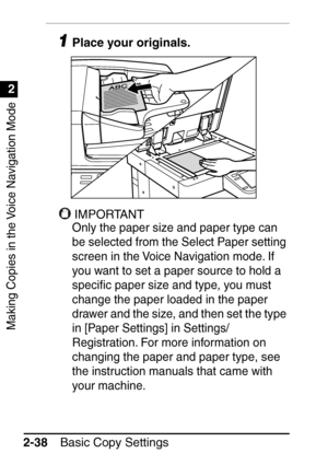 Page 90Making Copies in the Voice Navigation Mode
1
2
Basic Copy Settings
2-38
1Place your originals.
IMPORTANT
Only the paper size and paper type can 
be selected from the Select Paper setting 
screen in the Voice Navigation mode. If 
you want to set a paper source to hold a 
speci ﬁc paper size and type, you must 
change the paper loaded in the paper 
drawer and the size, and then set the type 
in [Paper Settings] in Settings/
Registration. For more information on 
changing the paper and paper type, see 
the...
