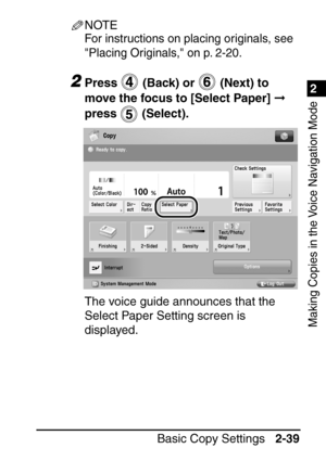 Page 911
Basic Copy Settings2-39
2
Making Copies in the Voice Navigation Mode
NOTE
For instructions on placing originals, see 
Placing Originals, on p. 2-20.
2Press   (Back) or   (Next) to 
move the focus to [Select Paper]   
press  (Select).
The voice guide announces that the 
Select Paper Setting screen is 
displayed.
 
