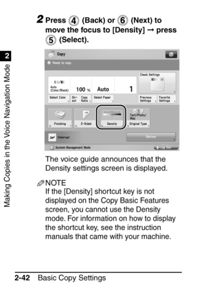 Page 94Making Copies in the Voice Navigation Mode
1
2
Basic Copy Settings
2-42
2Press   (Back) or   (Next) to 
move the focus to [Density]   press 
 (Select).
The voice guide announces that the 
Density settings screen is displayed.
NOTE
If the [Density] shor tcut key is not 
displayed on the Copy Basic Features 
screen, you cannot use the Density 
mode. For information on how to display 
the shortcut key, see the instruction 
manuals that came with your machine.
 