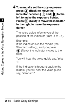 Page 96Making Copies in the Voice Navigation Mode
1
2
Basic Copy Settings
2-44
4To manually set the copy exposure, 
press   (Back) to move the 
indicator between [ ] and [ ] to the 
left to make the exposure lighter. 
Press    (Next) to move the indicator 
to the right to make the exposure 
darker.
The voice guide informs you of the 
position of the indicator (from -4 to +4).
Example:
If the indicator is in the middle (the 
Standard setting), and you press 
 (Next), the indicator moves to the 
right.
You will...