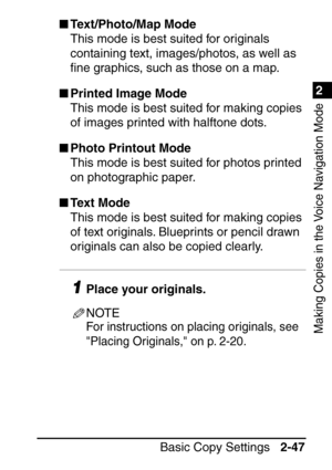Page 991
Basic Copy Settings2-47
2
Making Copies in the Voice Navigation Mode
Text/Photo/Map Mode
This mode is best suited for originals 
containing text, images/photos, as well as 
ﬁne graphics, such as those on a map.
 Printed Image Mode
This mode is best suited for making copies 
of images printed with halftone dots.
 Photo Printout Mode
This mode is best suited for photos printed 
on photographic paper.
 Text Mode
This mode is best suited for making copies 
of text originals. Blueprints or pencil drawn...