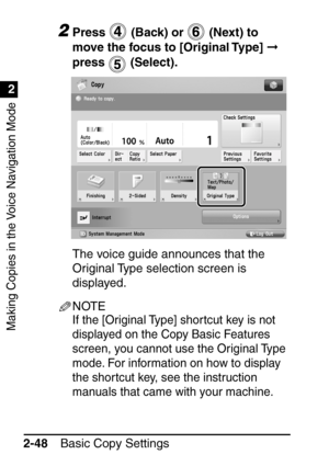Page 100Making Copies in the Voice Navigation Mode
1
2
Basic Copy Settings
2-48
2Press   (Back) or   (Next) to 
move the focus to [Original Type]   
press  (Select).
The voice guide announces that the 
Original Type selection screen is 
displayed.
NOTE
If the [Original Type] shortcut key is not 
displayed on the Copy Basic Features 
screen, you cannot use the Original Type 
mode. For information on how to display 
the shortcut key, see the instruction 
manuals that came with your machine.
 