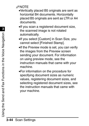 Page 200Using the Send and Fax Functions in the Voice Navigation
1
3
Scan Settings
3-44
NOTE
•Vertically placed B5 originals are sent as 
horizontal B4 documents. Horizontally 
placed B5 originals are sent as LTR or A4 
documents.
•If you scan a registered document size, 
the scanned image is not rotated 
automatically.
•If you select [Custom] in Scan Size, you 
cannot select [Finished Stamp].
•If the Preview mode is set, you can verify 
the images from the Preview screen 
sending your document. For information...