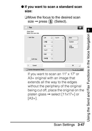 Page 2031
Scan Settings3-47
3
Using the Send and Fax Functions in the Voice Navigation
If you want to scan a standard scan 
size:
❑Move the focus to the desired scan 
size   press   (Select).
If you want to scan an 11 x 17 or 
A3+ original with an image that 
extends all the way to the edges 
without the periphery of the original 
being cut off, place the original on the 
platen glass   select [11x17+] or 
[A3+].
 