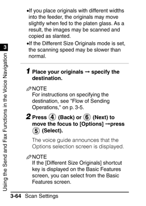 Page 220Using the Send and Fax Functions in the Voice Navigation
1
3
Scan Settings
3-64 •
If you place originals with different widths 
into the feeder, the originals may move 
slightly when fed to the platen glass. As a 
result, the images may be scanned and 
copied as slanted.
•If the Different Size Originals mode is set, 
the scanning speed may be slower than 
normal.
1Place your originals   specify the 
destination.
NOTE
For instructions on specifying the 
destination, see Flow of Sending 
Operations, on p....