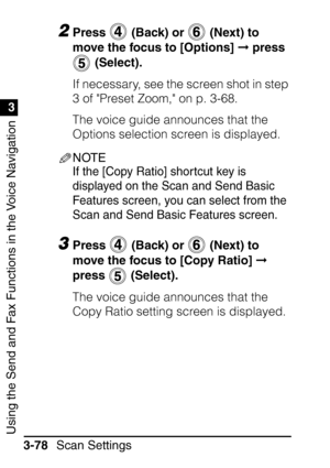 Page 234Using the Send and Fax Functions in the Voice Navigation
1
3
Scan Settings
3-78
2Press   (Back) or   (Next) to 
move the focus to [Options]   press 
 (Select).
If necessary, see the screen shot in step 
3 of Preset Zoom, on p. 3-68.
The voice guide announces that the 
Options selection screen is displayed.
NOTE
If the [Copy Ratio] shortcut key is 
displayed on the Scan and Send Basic 
Features screen, you can select from the 
Scan and Send Basic Features screen.
3Press   (Back) or   (Next) to 
move the...