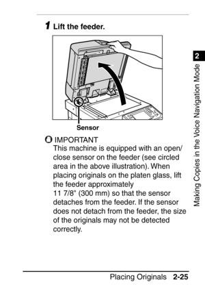 Page 771
Placing Originals2-25
2
Making Copies in the Voice Navigation Mode
1Lift the feeder.
IMPORTANT
This machine is equipped with an open/
close sensor on the feeder (see circled 
area in the above illustration). When 
placing originals on the platen glass, lift 
the feeder approximately 
11
 7/8 (300 mm) so that the sensor 
detaches from the feeder. If the sensor 
does not detach from the feeder, the size 
of the originals may not be detected 
correctly.
Sensor
 