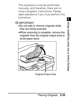 Page 871
Placing Originals2-35
2
Making Copies in the Voice Navigation Mode
This procedure must be performed 
manually, and therefore, there are no 
voice navigation instructions. Please 
seek assistance if you must perform this 
procedure.
IMPORTANT
•Do not add or remove originals while 
they are being scanned.
•When scanning is complete, remove the 
originals from the original output area to 
avoid paper jams.
Original Output Area
 
