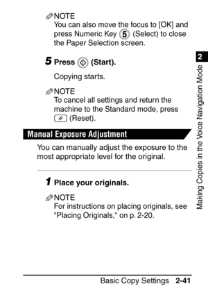 Page 931
Basic Copy Settings2-41
2
Making Copies in the Voice Navigation Mode
NOTE
You can also move the focus to [OK] and 
press Numeric Key   (Select) to close 
the Paper Selection screen.
5Press  (Start).
Copying starts.
NOTE
To cancel all settings and return the 
machine to the Standard mode, press 
 (Reset).
Manual Exposure Adjustment
You can manually adjust the exposure to the 
most appropriate level for the original.
1Place your originals.
NOTE
For instructions on placing originals, see 
Placing...