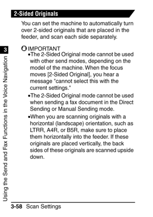 Page 214Using the Send and Fax Functions in the Voice Navigation
1
3
Scan Settings
3-58
2-Sided Originals
You can set the machine to automatically turn 
over 2-sided originals that are placed in the 
feeder, and scan each side separately.
IMPORTANT
•The 2-Sided Original mode cannot be used 
with other send modes, depending on the 
model of the machine. When the focus 
moves [2-Sided Original], you hear a 
message cannot select this with the 
current settings.
•The 2-Sided Original mode cannot be used 
when...