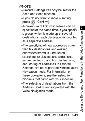 Page 1671
Basic Send/Fax Features3-11
3
Using the Send and Fax Functions in the Voice Navigation
NOTE
•Favorite Settings can only be set for the 
Scan and Send function.
•If you do not want to recall a setting, 
press  (Con ﬁrm).
•A maximum of 256 destinations can be 
speci ﬁed at the same time. If you specify 
a group, which is made up of several 
destinations, each destination is counted 
as a separate address.
•The specifying of new addresses other 
than fax destinations and existing 
addresses stored in...