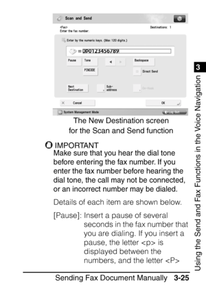 Page 1811
Sending Fax Document Manually3-25
3
Using the Send and Fax Functions in the Voice Navigation
IMPORTANTIMPORTANT
Make sure that you hear the dial tone 
before entering the fax number. If you 
enter the fax number before hearing the 
dial tone, the call may not be connected, 
or an incorrect number may be dialed.
Details of each item are shown below.
[Pause]: Insert a pause of several 
seconds in the fax number that 
you are dialing. If you insert a 
pause, the letter  is 
displayed between the 
numbers,...