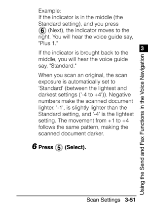 Page 2071
Scan Settings3-51
3
Using the Send and Fax Functions in the Voice Navigation
Example:
If the indicator is in the middle (the 
Standard setting), and you press 
 (Next), the indicator moves to the 
right. You will hear the voice guide say, 
Plus 1.
If the indicator is brought back to the 
middle, you will hear the voice guide 
say, Standard.
When you scan an original, the scan 
exposure is automatically set to 
Standard (between the lightest and 
darkest settings (-4 to +4)). Negative 
numbers make the...