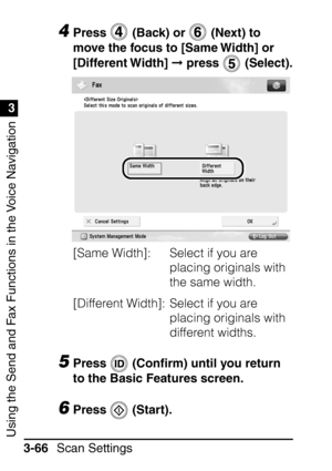 Page 222Using the Send and Fax Functions in the Voice Navigation
1
3
Scan Settings
3-66
4Press   (Back) or   (Next) to 
move the focus to [Same Width] or 
[Different Width]   press   (Select).
[Same Width]:  Select if you are  placing originals with 
the same width.
[Different Width]:  Select if you are  placing originals with 
different widths.
5Press  (Conﬁrm) until you return 
to the Basic Features screen.
6Press  (Start).
 