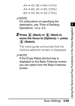 Page 2251
Scan Settings3-69
3
Using the Send and Fax Functions in the Voice Navigation
-A4  A3, B5   B4 (141%)
-A4   B4, A5   B5 (122%)
-B4   A3, B5   A4 (115%)
NOTE
For instructions on specifying the 
destination, see Flow of Sending 
Operations, on p. 3-5.
2Press   (Back) or   (Next) to 
move the focus to [Options]   press 
 (Select).
The voice guide announces that the 
Options selection screen is displayed.
NOTE
If the [Copy Ratio] shortcut key is 
displayed on the Basic Features screen, 
you can...