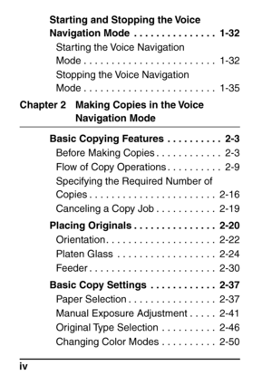 Page 6ivStarting and Stopping the Voice 
Navigation Mode  . . . . . . . . . . . . . . .  1-32
Starting the Voice Navigation 
Mode . . . . . . . . . . . . . . . . . . . . . . . .  1-32
Stopping the Voice Navigation 
Mode . . . . . . . . . . . . . . . . . . . . . . . .  1-35
Chapter 2 Making Copies in the Voice 
Navigation Mode
Basic Copying Features  . . . . . . . . . .  2-3 Before Making Copies . . . . . . . . . . . .  2-3
Flow of Copy Operations . . . . . . . . . .  2-9
Specifying the Required Number of...