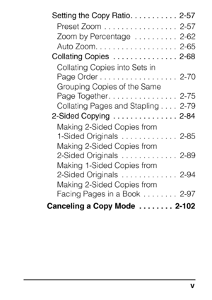 Page 7v
Setting the Copy Ratio. . . . . . . . . . .  2-57Preset Zoom  . . . . . . . . . . . . . . . . .  2-57
Zoom by Percentage  . . . . . . . . . .  2-62
Auto Zoom. . . . . . . . . . . . . . . . . . .  2-65
Collating Copies  . . . . . . . . . . . . . . .  2-68
Collating Copies into Sets in 
Page Order . . . . . . . . . . . . . . . . . .  2-70
Grouping Copies of the Same 
Page Together . . . . . . . . . . . . . . . .  2-75
Collating Pages and Stapling . . . .  2-79
2-Sided Copying  . . . . . . . . . . . . . ....