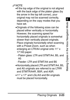 Page 751
Placing Originals2-23
2
Making Copies in the Voice Navigation Mode
NOTE
•If the top edge of the original is not aligned 
with the back edge of the platen glass (by 
the arrow in the top left corner), your 
original may not be scanned correctly, 
depending on the copy modes that you 
have set.
•Originals of the following sizes can be 
placed either vertically or horizontally. 
However, the scanning speed for 
horizontally placed originals is somewhat 
slower than vertically placed originals. 
Place...