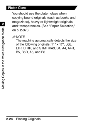 Page 76Making Copies in the Voice Navigation Mode
1
2
Placing Originals
2-24
Platen Glass
You should use the platen glass when 
copying bound originals (such as books and 
magazines), heavy or lightweight originals, 
and transparencies. (See Paper Selection, 
on p. 2-37.)
NOTE
The machine automatically detects the size 
of the following originals: 11 x 17, LGL, 
LTR, LTRR, and STMTR/A3, B4, A4, A4R, 
B5, B5R, A5, and B6.
 