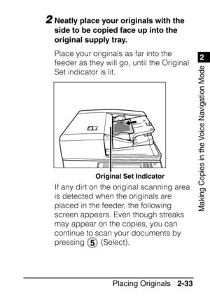 Page 851
Placing Originals2-33
2
Making Copies in the Voice Navigation Mode
2Neatly place your originals with the 
side to be copied face up into the 
original supply tray.
Place your originals as far into the 
feeder as they will go, until the Original 
Set indicator is lit.
If any dirt on the original scanning area 
is detected when the originals are 
placed in the feeder, the following 
screen appears. Even though streaks 
may appear on the copies, you can 
continue to scan your documents by 
pressing...