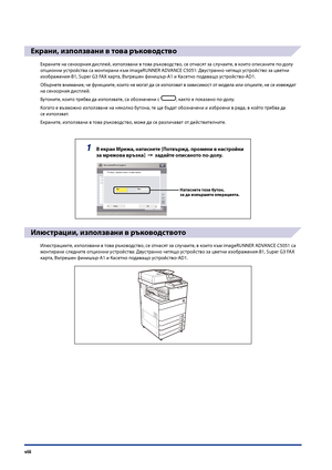 Page 10
viii

Екрани, използвани в това ръководство
Екраните на сензорния дисплей, използвани в това ръководство, се отнасят за слу\fаите, в които описаните по-долу 
опционни устройства са монтирани към imageRUNNER ADVANCE C5051: Двустранно \fетящо устройство за цветни 
изображения-B1, Super G3 FAX карта, Вътрешен финишър-A1 и Касетно подаващо устройство-AD1.
Обърнете внимание, \fе функциите, които не мо\bат да се използват в зависимост от модела или опциите, не се извеждат 
на сензорния дисплей.
Бутоните,...