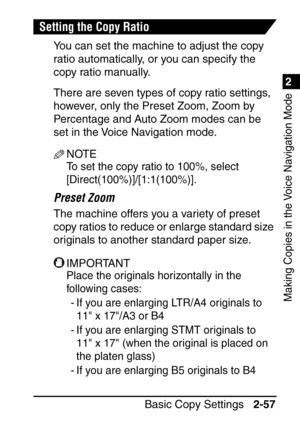 Page 1091
Basic Copy Settings2-57
2
Making Copies in the Voice Navigation Mode
Setting the Copy Ratio
You can set the machine to adjust the copy 
ratio automatically, or you can specify the 
copy ratio manually.
There are seven types of copy ratio settings, 
however, only the Preset Zoom, Zoom by 
Percentage and Auto Zoom modes can be 
set in the Voice Navigation mode.
NOTE
To set the copy ratio to 100%, select 
[Direct(100%)]/[1:1(100%)].
Preset Zoom
The machine offers you a variety of preset 
copy ratios to...