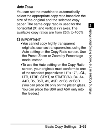 Page 1171
Basic Copy Settings2-65
2
Making Copies in the Voice Navigation Mode
Auto Zoom
You can set the machine to automatically 
select the appropriate copy ratio based on the 
size of the original and the selected copy 
paper. The same copy ratio is used for the 
horizontal (X) and vertical (Y) axes. The 
available copy ratios are from 25% to 400%.
IMPORTANT
•You cannot copy highly transparent 
originals, such as transparencies, using the 
Auto setting on the Copy Ratio screen. Use 
the Preset Zoom or Zoom by...