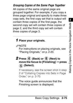 Page 1271
Basic Copy Settings2-75
2
Making Copies in the Voice Navigation Mode
Grouping Copies of the Same Page Together
All copies of the same original page are 
grouped together. For example, if you copy a 
three page original and specify to make three 
copy sets, the ﬁrst copy set that is output will 
contain three copies of the  ﬁrst page, the 
second copy set will contain three copies of 
page 2, and the third copy set will contain 
three copies of page 3.
1Place your originals.
NOTE
For instructions on...