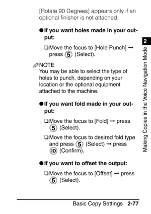 Page 1291
Basic Copy Settings2-77
2
Making Copies in the Voice Navigation Mode
[Rotate 90 Degrees] appears only if an 
optional ﬁnisher is not attached.
If you want holes made in your out-
put:
❑ Move the focus to [Hole Punch]   
press  (Select).
NOTE
You may be able to select the type of 
holes to punch, depending on your 
location or the optional equipment 
attached to the machine.
 If you want fold made in your out-
put:
❑ Move the focus to [Fold]   press 
 (Select).
❑ Move the focus to desired fold type...