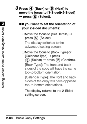 Page 140Making Copies in the Voice Navigation Mode
1
2
Basic Copy Settings
2-88
3Press   (Back) or   (Next) to 
move the focus to [1-Sided 2-Sided] 
  press   (Select).
 If you want to set the orientation of 
your 2-sided documents:
❑Move the focus to [Set Details]   
press  (Select). 
The display switches to the 
advanced setting screen.
❑ Move the focus to [Book Type] or 
[Calendar Type]   press 
 (Select)   press   (Con ﬁrm). 
[Book Type]: The front and back 
sides of the copy will have the same...