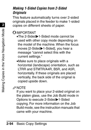Page 146Making Copies in the Voice Navigation Mode
1
2
Basic Copy Settings
2-94
Making 1-Sided Copies from 2-Sided 
Originals
This feature automatically turns over 2-sided 
originals placed in the feeder to make 1-sided 
copies on different sheets of paper.
IMPORTANT
•The 2-Sided 1-Sided mode cannot be 
used with other copy mode depending on 
the model of the machine. When the focus 
moves [2-Sided 1-Sided], you hear a 
message cannot select this with the 
current settings.
•Make sure to place originals with a...