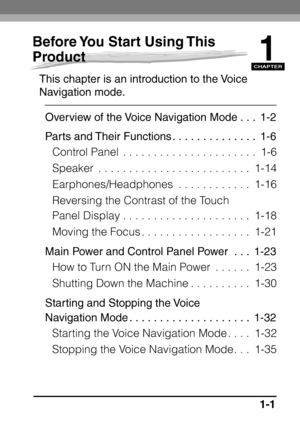 Page 17CHAPTER
1-1
1
Before You Start Using This 
Product
This chapter is an introduction to the Voice 
Navigation mode.Overview of the Voice Navigation Mode . . .  1-2
Parts and Their Functions . . . . . . . . . . . . . .  1-6 Control Panel  . . . . . . . . . . . . . . . . . . . . . .  1-6
Speaker  . . . . . . . . . . . . . . . . . . . . . . . . .  1-14
Earphones/Headphones  . . . . . . . . . . . .  1-16
Reversing the Contrast of the Touch 
Panel Display . . . . . . . . . . . . . . . . . . . . .  1-18
Moving...