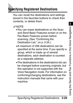 Page 185Specifying Registered Destinations3-29
3
Using the Send and Fax Functions in the Voice Navigation
Specifying Registered Destinations
You can recall the destinations and settings 
stored in the favorites buttons to check their 
contents, or delete them.
NOTE
•You can erase destinations on the Scan 
and Send Basic Features screen or on the 
Fax Basic Features screen before 
scanning. (See Conﬁrming the 
Destination List, on p. 3-34.)
•A maximum of 256 destinations can be 
speci ﬁed at the same time. If you...