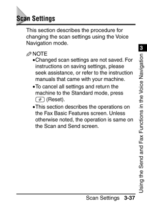 Page 193Scan Settings3-37
3
Using the Send and Fax Functions in the Voice Navigation
Scan Settings
This section describes the procedure for 
changing the scan settings using the Voice 
Navigation mode.
NOTE
•Changed scan settings are not saved. For 
instructions on saving settings, please 
seek assistance, or refer to the instruction 
manuals that came with your machine.
•To cancel all settings and return the 
machine to the Standard mode, press 
 (Reset).
•This section describes the operations on 
the Fax Basic...