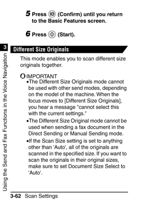 Page 218Using the Send and Fax Functions in the Voice Navigation
1
3
Scan Settings
3-62
5Press  (Con ﬁrm) until you return 
to the Basic Features screen.
6Press  (Start).
Different Size Originals
This mode enables you to scan different size 
originals together.
IMPORTANT
•The Different Size Originals mode cannot 
be used with other send modes, depending 
on the model of the machine. When the 
focus moves to [Different Size Originals], 
you hear a message cannot select this 
with the current settings.
•The...