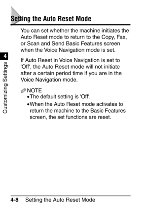 Page 244Setting the Auto Reset Mode
4-8
Customizing Settings
4
Setting the Auto Reset Mode
You can set whether the machine initiates the 
Auto Reset mode to return to the Copy, Fax, 
or Scan and Send Basic Features screen 
when the Voice Navigation mode is set.
If Auto Reset in Voice Navigation is set to 
Off, the Auto Reset mode will not initiate 
after a certain period time if you are in the 
Voice Navigation mode.
NOTE
•The default setting is Off.
•When the Auto Reset mode activates to 
return the machine to...