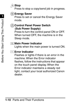 Page 26Before You Start Using This Product
1
1
Parts and Their Functions
1-10 Stop
Press to stop a copy/send job in progress.
Energy Saver
Press to set or cancel the Energy Saver 
mode.
Control Panel Power Switch 
(Sub Power Supply)
Press to turn the control panel ON or OFF. 
When turned OFF, the machine is in the 
Sleep mode.
Main Power Indicator
Lights when the main power is turned ON.
Error Indicator
Flashes or lights if there is an error in the 
machine. When the Error indicator 
ﬂ ashes, follow the...