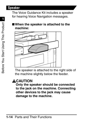 Page 30Before You Start Using This Product
1
1
Parts and Their Functions
1-14
Speaker
The Voice Guidance Kit includes a speaker 
for hearing Voice Navigation messages.
 When the speaker is attached to the 
machine:
The speaker is attached to the right side of 
the machine slightly below the feeder.
CAUTION
Only the speaker should be connected 
to the jack on the machine. Connecting 
other devices to the jack may cause 
damage to the machine.
 