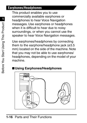 Page 32Before You Start Using This Product
1
1
Parts and Their Functions
1-16
Earphones/Headphones
This product enables you to use 
commercially available earphones or 
headphones to hear Voice Navigation 
messages. Use earphones or headphones 
when it is dif ﬁcult to hear due to noisy 
surroundings, or when you cannot use the 
speaker to hear Voice Navigation messages.
Use earphones/headphones by connecting 
them to the earphone/headphone jack ( ø3.5 
mm) located on the side of the machine. Note 
that you may...