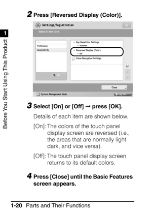 Page 36Before You Start Using This Product
1
1
Parts and Their Functions
1-20
2Press [Reversed Display (Color)].
3Select [On] or [Off]   press [OK].
Details of each item are shown below.
[On]: The colors of the touch panel  display screen are reversed (i.e., 
the areas that are normally light 
dark, and vice versa).
[Off]: The touch panel display screen  returns to its default colors.
4Press [Close] until the Basic Features 
screen appears.
 