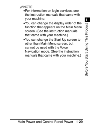 Page 451
1
Before You Start Using This Product
Main Power and Control Panel Power1-29
NOTE
•For information on login services, see 
the instruction manuals that came with 
your machine.
•You can change the display order of the 
function that appears on the Main Menu 
screen. (See the instruction manuals 
that came with your machine.)
•You can change the Star t Up screen to 
other than Main Menu screen, but 
cannot be used with the Voice 
Navigation mode. (See the instruction 
manuals that came with your...
