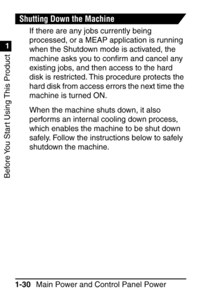 Page 46Before You Start Using This Product
1
1
Main Power and Control Panel Power
1-30
Shutting Down the Machine
If there are any jobs currently being 
processed, or a MEAP application is running 
when the Shutdown mode is activated, the 
machine asks you to con ﬁrm and cancel any 
existing jobs, and then access to the hard 
disk is restricted. This procedure protects the 
hard disk from access errors the next time the 
machine is turned ON.
When the machine shuts down, it also 
performs an internal cooling...