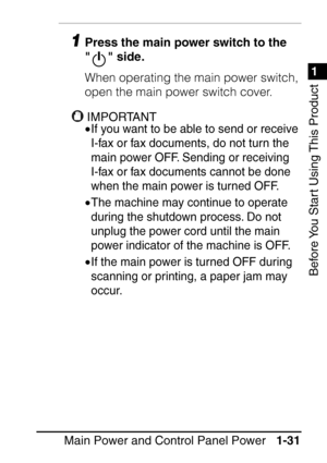 Page 471
1
Before You Start Using This Product
Main Power and Control Panel Power1-31
1Press the main power switch to the 
  side.
When operating the main power switch, 
open the main power switch cover.
IMPORTANTIMPORTANT
•If you want to be able to send or receive 
I-fax or fax documents, do not turn the 
main power OFF. Sending or receiving 
I-fax or fax documents cannot be done 
when the main power is turned OFF.
•The machine may continue to operate 
during the shutdown process. Do not 
unplug the power cord...