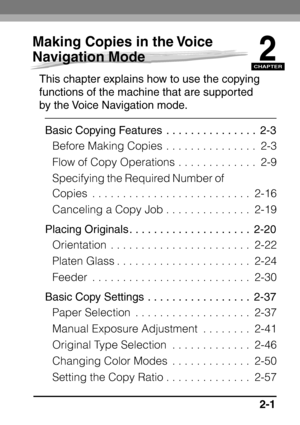 Page 53CHAPTER
2-1
2
Making Copies in the Voice 
Navigation Mode
This chapter explains how to use the copying 
functions of the machine that are supported 
by the Voice Navigation mode.Basic Copying Features  . . . . . . . . . . . . . . .  2-3 Before Making Copies  . . . . . . . . . . . . . . .  2-3
Flow of Copy Operations . . . . . . . . . . . . .  2-9
Specifying the Required Number of 
Copies  . . . . . . . . . . . . . . . . . . . . . . . . . .  2-16
Canceling a Copy Job . . . . . . . . . . . . . .  2-19...